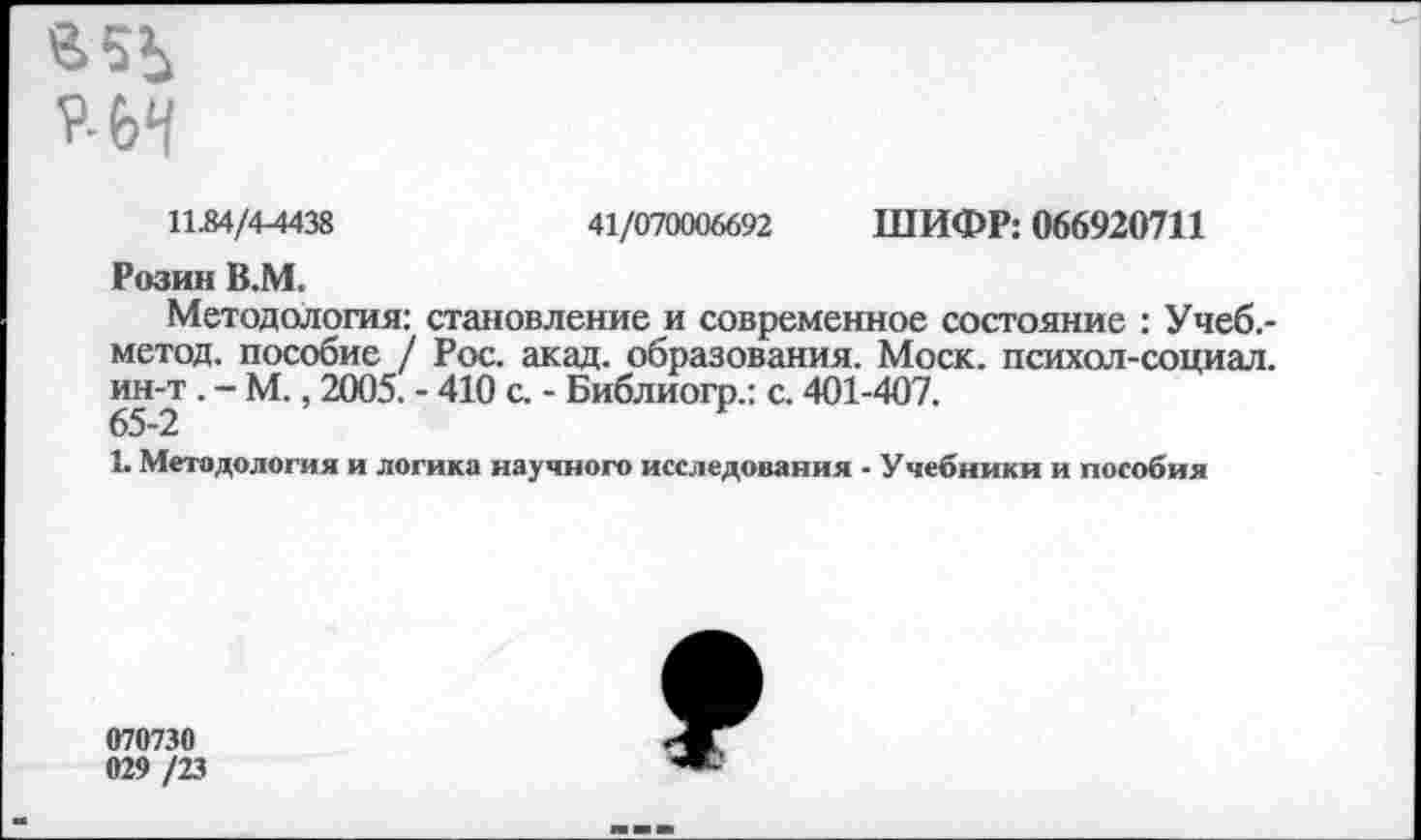 ﻿11.84/4-4438	41/070006692 ШИФР: 066920711
Розин В.М.
Методология: становление и современное состояние : Учеб.-метод. пособие / Рос. акад, образования. Моск, психол-социал. ин-т . - М., 2005. - 410 с. - Библиогр.: с. 401-407.
65-2
1. Методология и логика научного исследования - Учебники и пособия
070730
029 /23